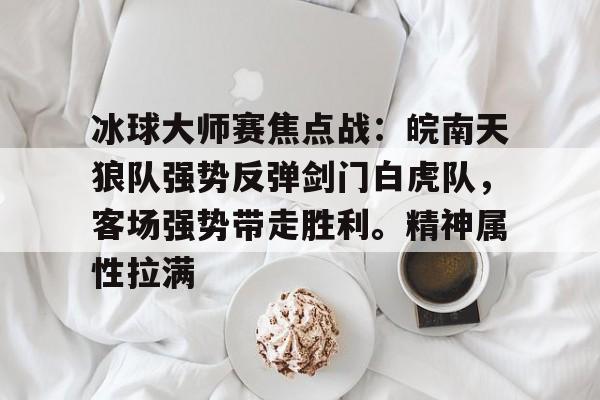 冰球大师赛焦点战：皖南天狼队强势反弹剑门白虎队，客场强势带走胜利。精神属性拉满的简单介绍-米兰官网